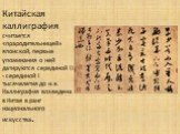 Китайская каллиграфия считается «прародительницей» японской, первые упоминания о ней датируются серединой II - серединой I тысячелетия до н.э. Каллиграфия возведена в Китае в ранг национального искусства.