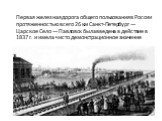 Первая железная дорога общего пользования в России протяженностью всего 26 км Санкт-Петербург — Царское Село — Павловск была введена в действие в 1837 г. и имела чисто демонстрационное значение