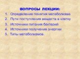 ВОПРОСЫ ЛЕКЦИИ: Определение понятия метаболизма Пути поступления веществ в клетку Источники питания бактерий Источники получения энергии 5. Типы метаболизмов.