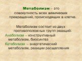 Метаболизм – это совокупность всех химических превращений, происходящих в клетке. Метаболизм состоит из двух противоположных групп реакций: Анаболизм – конструктивный метаболизм, биосинтез Катаболизм – энергетический метаболизм, реакции расщепления