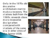 Only in the 1970s did decorative architecture start to make a recovery. The stations built from the 1980s onwards show more innovative design when compared with stations of the same era in other cities of the former USSR.