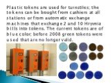 Plastic tokens are used for turnstiles; the tokens can be bought from cashiers at all stations or from automatic exchange machines that exchange 2 and 10 Hryvnia bills into tokens. The current tokens are of blue color; before 2008 green tokens were used that are no longer valid.