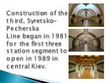 Construction of the third, Syretsko-Pecherska Line began in 1981 for the first three station segment to open in 1989 in central Kiev.