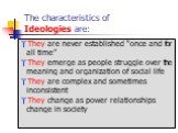 The characteristics of Ideologies are: They are never established “once and for all time” They emerge as people struggle over the meaning and organization of social life They are complex and sometimes inconsistent They change as power relationships change in society