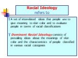 Racial Ideology refers to. A set of interrelated ideas that people use to give meaning to skin color and to evaluate people in terms of racial classifications Dominant Racial Ideology consists of prevailing ideas about the meanings of skin color and the characteristics of people classified in variou