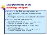 Disagreements in the Sociology of Sport. Scholars in the field see themselves as Sport sociologists concerned with sport science issues Sociologists concerned with social and cultural issues Scholars may see themselves as professional experts (interested in consulting and the application of knowledg