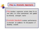Play vs. Dramatic Spectacle. Play involves expressive activity done for its own sake; it is often spontaneous and guided by informal, emergent norms Dramatic Spectacle involves performances to entertain an audience for the purpose of obtaining rewards