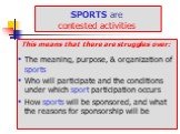 SPORTS are contested activities. This means that there are struggles over: The meaning, purpose, & organization of sports Who will participate and the conditions under which sport participation occurs How sports will be sponsored, and what the reasons for sponsorship will be