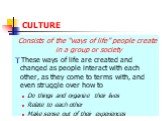 CULTURE. Consists of the “ways of life” people create in a group or society These ways of life are created and changed as people interact with each other, as they come to terms with, and even struggle over how to Do things and organize their lives Relate to each other Make sense out of their experie