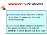 SOCIOLOGY Vs. PSYCHOLOGY. Psychologists study behavior in terms of attributes & processes that exist inside individuals Sociologists study behavior in terms of the social conditions and cultural contexts in which people live their lives