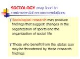 SOCIOLOGY may lead to controversial recommendations. Sociological research may produce findings that suggest changes in the organization of sports and the organization of social life Those who benefit from the status quo may be threatened by these research findings