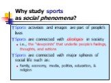 Why study sports as social phenomena? Sports activities and images are part of people’s lives Sports are connected with ideologies in society i.e., the “viewpoints” that underlie people’s feelings, thoughts, and actions Sports are connected with major spheres of social life such as: family, economy,