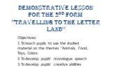 Demonstrative Lesson for the 2nd form “Travelling to the Letter Land”. Objectives: 1.To teach pupils to use the studied material on the themes “Animals, Food, Toys, Colors. 2.To develop pupils’ monologue speech 3.To develop pupils’ creative abilities
