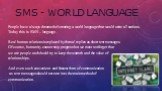 SMS - WORLD LANGUAGE. People have always dreamed of creating a world language that would unite all nations. Today this is SMS – language. Real human relations is replaced by formal replies as short text messages. Of course, humanity cannot stop progress but we must not forget that we are people and 