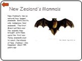 New Zealand’s Mammals. New Zealand’s has no natural four-legged mammals. Bats are its only indigenous land mammals. The first Maori settlers and the animals they brought with them were the first non-flying mammals ever to reach the islands of New Zealand – this happened about 735 years ago. New Zeal