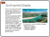 Continental Climate. Due to the moderating effect of the ocean, summer and winter temperatures in most NZ locations differ by less than 10 °C. The most continental climate is found in Central Otago, inland from Dunedin on the South Island. Here the temperature reaches 24 °C on an average day in summ