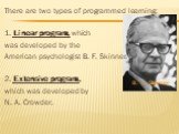 There are two types of programmed learning: 1. Linear program, which was developed by the American psychologist B. F. Skinner. 2. Extensive program, which was developed by N. A. Crowder. B. F. Skinner