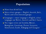 Population. More than 60 million Main ethnic groups – English, Scottish, Irish, Welsh and other minority groups Languages – main language is English, other languages are Welsh, Scottish and Irish Gaelic The largest cities are London, Bristol, Birmigham, Cantebury, Exeter, Leicester, Manchester, Leed