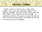 English cuisine encompasses the cooking styles, traditions and recipes associated with England. It has distinctive attributes of its own, but also shares much with wider British cuisine, largely due to the importation of ingredients and ideas from places such as North America, China, and India durin