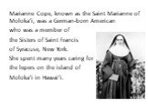 Marianne Cope, known as the Saint Marianne of Molokaʻi, was a German-born American who was a member of the Sisters of Saint Francis of Syracuse, New York. She spent many years caring for the lepers on the island of Molokaʻi in Hawaiʻi.