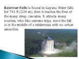Kaieteur Falls is found in Guyana. Water falls for 741 ft (226 m), then it reaches the first of the many steep cascades. It attracts many tourists, who like extreme trips, since the fall is in the middle of a wilderness with no urban amenities.