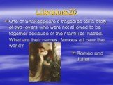 Literature 20. One of Shakespeare’s tragedies tell a story of two lovers who were not allowed to be together because of their families’ hatred. What are their names, famous all over the world? Romeo and Juliet