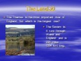 The Land 30. The Thames is the most important river of England, but which is the longest one? The Severn is. It runs through Wales and England and is 220 miles (354 km) long.