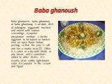 Baba ghanoush. Baba ghanoush, baba ghannouj or baba ghannoug is an Arab dish of aubergine (eggplant) mashed and mixed with various seasonings. A popular preparation method is for the eggplant to be baked or broiled over an open flame before peeling, so that the pulp is soft and has a smoky taste.[2]