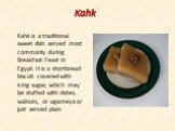 Kahk. Kahk is a traditional sweet dish served most commonly during Breakfast Feast in Egypt. It is a shortbread biscuit covered with icing sugar, which may be stuffed with dates, walnuts, or agameya or just served plain