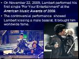 On November 22, 2009, Lambert performed his first single "For Your Entertainment" at the American Music Awards of 2009. The controversial performance showed Lambert kissing a male bassist. It brought him worldwide fame.