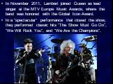 In November 2011, Lambert joined Queen as lead singer at the MTV Europe Music Awards, where the band was honored with the Global Icon Award. In a "spectacular" performance that closed the show, they performed classic hits “The Show Must Go On”, "We Will Rock You", and "We Ar