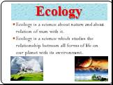 Ecology. Ecology is a science about nature and about relation of man with it. Ecology is a science which studies the relationship between all forms of life on our planet with its environment.