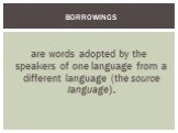 are words adopted by the speakers of one language from a different language (the source language). Borrowings
