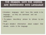 The reason why the words are borrowed into language : . Ukrainian language don’t have this words in its language, so they are borrowed and not assimilated To replace describing phrase by phrase by one word To give detailed information about subject that already exists in the language