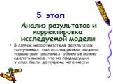 5 этап. Анализ результатов и корректировка исследуемой модели В случае несоответствия результатов, полученных при исследовании модели параметрам реальных объектов можно сделать вывод, что на предыдущих этапах были допущены неточности.