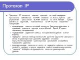 Протокол IP. Протокол IP является самым главным во всей иерархии протоколов семейства TCP/IP. Именно он используется для управления рассылкой TCP/IP пакетов по сети Internet. Среди различных функций, возложенных на IP обычно выделяют следующие: определение пакета, который является базовым понятием и