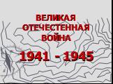 ВЕЛИКАЯ ОТЕЧЕСТЕННАЯ ВОЙНА. 1941 - 1945