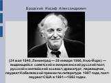 Бродский Иосиф Александрович. (24 мая 1940, Ленинград — 28 января 1996, Нью-Йорк) — выдающийся советский и американский русский поэт, русский и английский эссеист, драматург, переводчик, лауреат Нобелевской премии по литературе 1987 года, поэт-лауреат США в 1991—1992 годах.