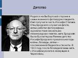 Детство. Родился на Выборгской стороне в семье военного фотокорреспондента. Имя получил в честь Иосифа Сталина. Отец Бродского служил на флоте, затем работал фотографом и журналистом в нескольких ленинградских газетах, мать Бродского была бухгалтером. Раннее детство Иосифа Бродского пришлось на годы