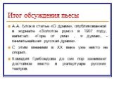 Итог обсуждения пьесы. А.А. Блок в статье «О драме», опубликованной в журнале «Золотое руно» в 1907 году, написал: «Горе от ума» , я думаю, - гениальнейшая русская драма». С этим мнением в XX веке уже никто не спорил. Комедия Грибоедова до сих пор занимает достойное место в репертуаре русских театро