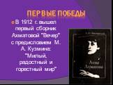 Первые победы. В 1912 г. вышел первый сборник Ахматовой "Вечер" с предисловием М. А. Кузмина: "Милый, радостный и горестный мир"