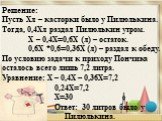 Решение: Пусть Хл – касторки было у Пилюлькина. Тогда, 0,4Хл раздал Пилюлькин утром. Х – 0,4Х=0,6Х (л) – остаток. 0,6Х *0,6=0,36Х (л) – раздал к обеду. По условию задачи к приходу Пончика осталось всего лишь 7,2 литра. Уравнение: Х – 0,4Х – 0,36Х=7,2 0,24Х=7,2 Х=30 Ответ: 30 литров было у Пилюлькина