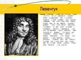 Левенгук. Левенгук (Leeuwenhoek), Антони ван (24.10.1632, Делфт – 26.08.1723, там же), нидерландский натуралист. Работал в мануфактурной лавке в Амстердаме. Вернувшись в Делфт, в свободное время занимался шлифованием линз. Всего за свою жизнь Левенгук изготовил около 250 линз, добившись 300-кратного