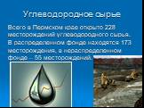 Углеводородное сырье. Всего в Пермском крае открыто 228 месторождений углеводородного сырья. В распределенном фонде находятся 173 месторождения, в нераспределенном фонде – 55 месторождений.