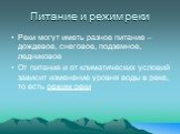 Питание и режим реки. Реки могут иметь разное питание – дождевое, снеговое, подземное, ледниковое От питания и от климатических условий зависит изменение уровня воды в реке, то есть режим реки