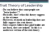 Trait Theory of Leadership. Do you believe that some people are “born leaders”? Basically, that’s what this theory suggests at the extreme. However, research on leadership does not fully support the trait theory. Most experts believe that good leaders are not born, they are trained. So this is a mod