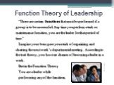 Function Theory of Leadership. “There are certain functions that must be performed if a group is to be successful. Any time you perform a task or maintenance function, you are the leader for that period of time.” Imagine your boss gave you a task of organizing and chairing the next week’s department