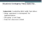 Situational Contingency Theory states that…. Autocratic Leadership Style works best when: Group agreement is not required for implementation The group is very large Time for a decision is short