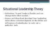 Situational Leadership Theory. Definition: “A good leader is flexible and can change styles when needed .” Hersey and Blanchard described four leadership styles whose selection depends on the ability and willingness of subordinates to carry out a particular task.