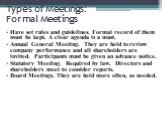 Types of Meetings: Formal Meetings. Have set rules and guidelines. Formal record of them must be kept. A clear agenda is a must. Annual General Meeting. They are held to review company performance and all shareholders are invited. Participants must be given an advance notice. Statutory Meeting. Requ